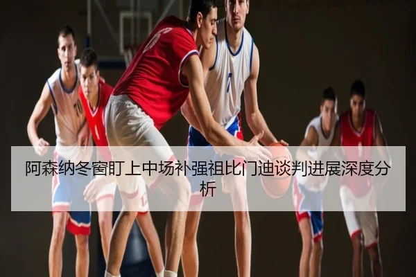 阿森纳冬窗盯上中场补强祖比门迪谈判进展深度分析