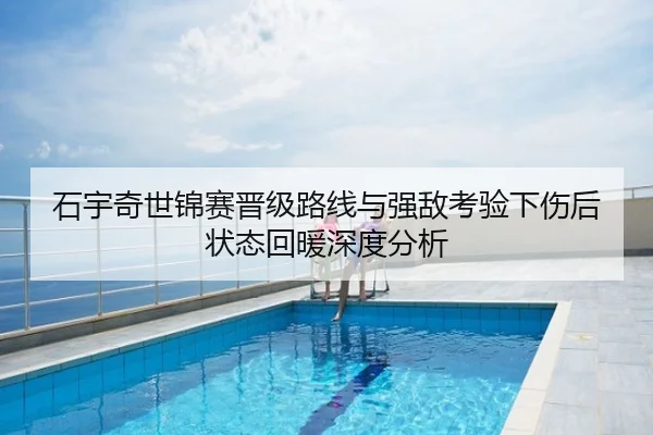 石宇奇世锦赛晋级路线与强敌考验下伤后状态回暖深度分析