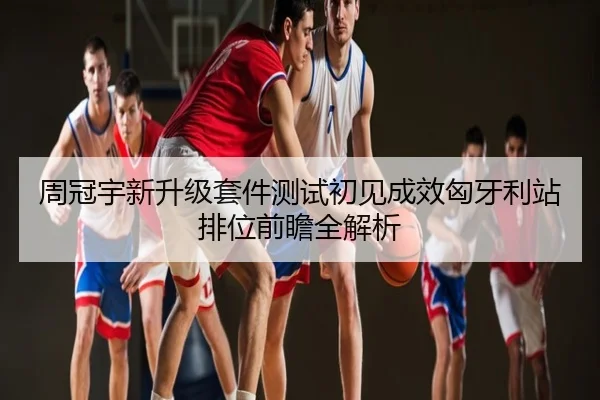 周冠宇新升级套件测试初见成效匈牙利站排位前瞻全解析