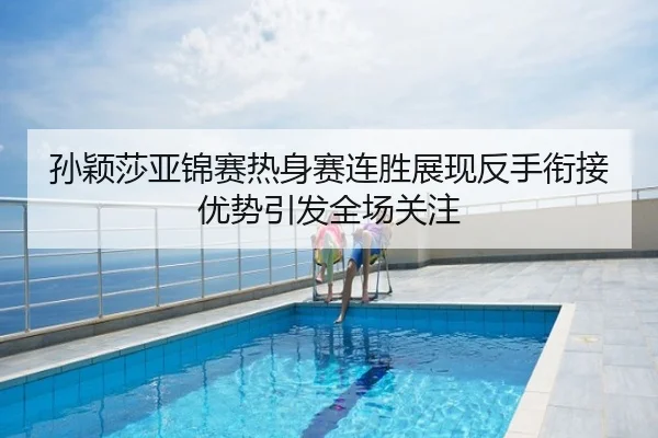 孙颖莎亚锦赛热身赛连胜展现反手衔接优势引发全场关注