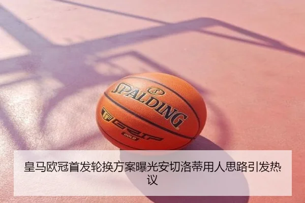 皇马欧冠首发轮换方案曝光安切洛蒂用人思路引发热议