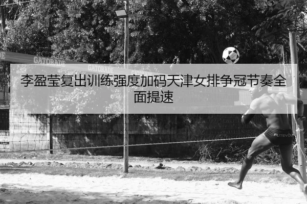 李盈莹复出训练强度加码天津女排争冠节奏全面提速