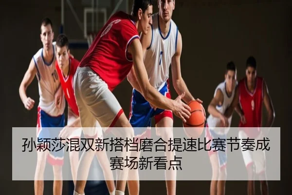 孙颖莎混双新搭档磨合提速比赛节奏成赛场新看点